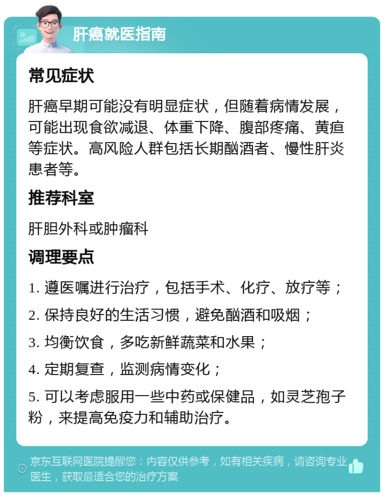 肝癌就医指南 常见症状 肝癌早期可能没有明显症状，但随着病情发展，可能出现食欲减退、体重下降、腹部疼痛、黄疸等症状。高风险人群包括长期酗酒者、慢性肝炎患者等。 推荐科室 肝胆外科或肿瘤科 调理要点 1. 遵医嘱进行治疗，包括手术、化疗、放疗等； 2. 保持良好的生活习惯，避免酗酒和吸烟； 3. 均衡饮食，多吃新鲜蔬菜和水果； 4. 定期复查，监测病情变化； 5. 可以考虑服用一些中药或保健品，如灵芝孢子粉，来提高免疫力和辅助治疗。