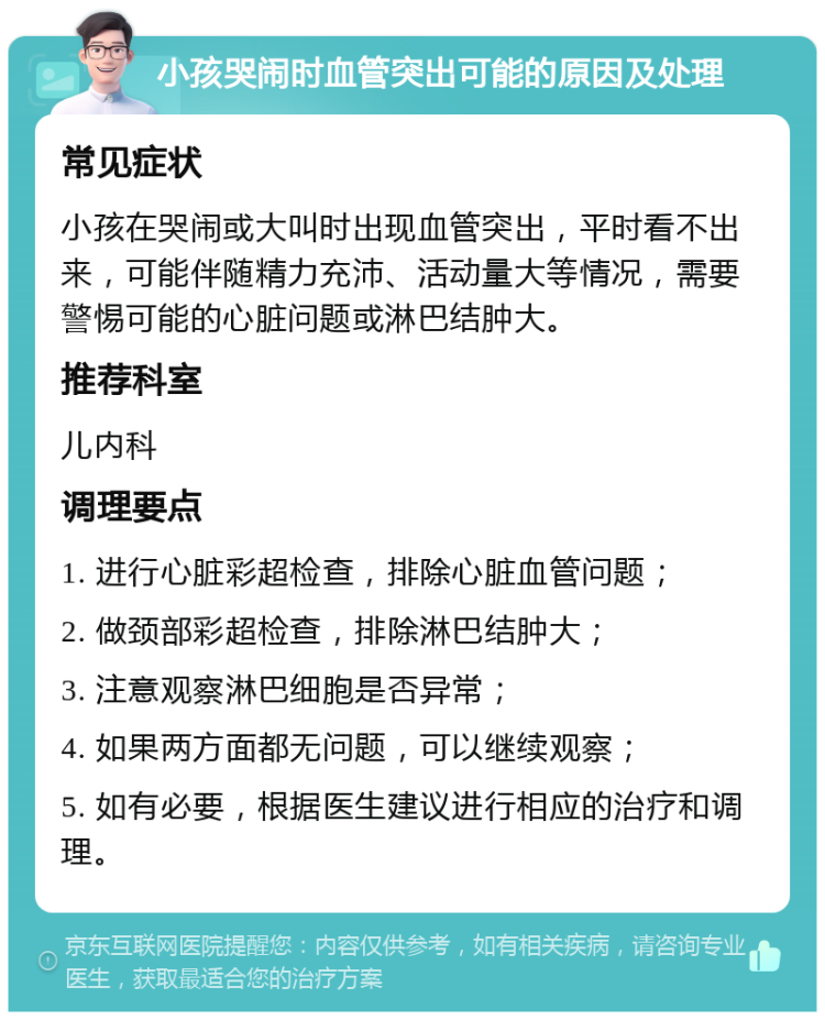 小孩哭闹时血管突出可能的原因及处理 常见症状 小孩在哭闹或大叫时出现血管突出，平时看不出来，可能伴随精力充沛、活动量大等情况，需要警惕可能的心脏问题或淋巴结肿大。 推荐科室 儿内科 调理要点 1. 进行心脏彩超检查，排除心脏血管问题； 2. 做颈部彩超检查，排除淋巴结肿大； 3. 注意观察淋巴细胞是否异常； 4. 如果两方面都无问题，可以继续观察； 5. 如有必要，根据医生建议进行相应的治疗和调理。