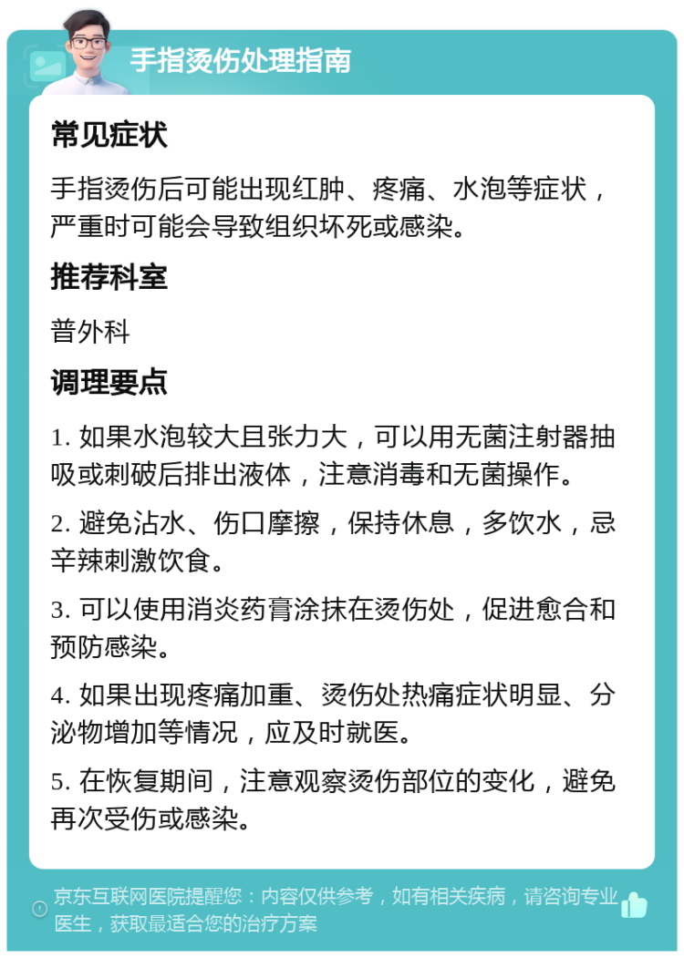 手指烫伤处理指南 常见症状 手指烫伤后可能出现红肿、疼痛、水泡等症状，严重时可能会导致组织坏死或感染。 推荐科室 普外科 调理要点 1. 如果水泡较大且张力大，可以用无菌注射器抽吸或刺破后排出液体，注意消毒和无菌操作。 2. 避免沾水、伤口摩擦，保持休息，多饮水，忌辛辣刺激饮食。 3. 可以使用消炎药膏涂抹在烫伤处，促进愈合和预防感染。 4. 如果出现疼痛加重、烫伤处热痛症状明显、分泌物增加等情况，应及时就医。 5. 在恢复期间，注意观察烫伤部位的变化，避免再次受伤或感染。