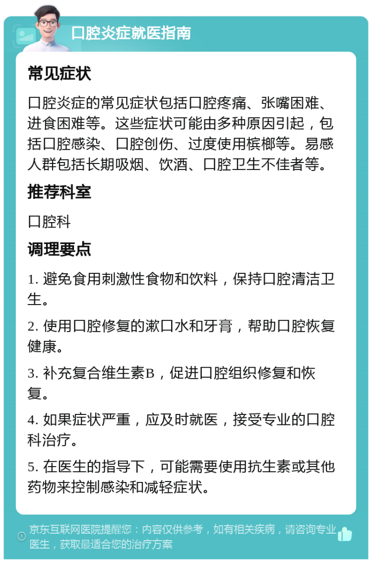 口腔炎症就医指南 常见症状 口腔炎症的常见症状包括口腔疼痛、张嘴困难、进食困难等。这些症状可能由多种原因引起，包括口腔感染、口腔创伤、过度使用槟榔等。易感人群包括长期吸烟、饮酒、口腔卫生不佳者等。 推荐科室 口腔科 调理要点 1. 避免食用刺激性食物和饮料，保持口腔清洁卫生。 2. 使用口腔修复的漱口水和牙膏，帮助口腔恢复健康。 3. 补充复合维生素B，促进口腔组织修复和恢复。 4. 如果症状严重，应及时就医，接受专业的口腔科治疗。 5. 在医生的指导下，可能需要使用抗生素或其他药物来控制感染和减轻症状。