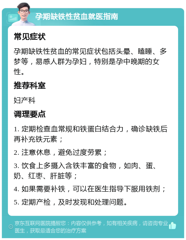 孕期缺铁性贫血就医指南 常见症状 孕期缺铁性贫血的常见症状包括头晕、瞌睡、多梦等，易感人群为孕妇，特别是孕中晚期的女性。 推荐科室 妇产科 调理要点 1. 定期检查血常规和铁蛋白结合力，确诊缺铁后再补充铁元素； 2. 注意休息，避免过度劳累； 3. 饮食上多摄入含铁丰富的食物，如肉、蛋、奶、红枣、肝脏等； 4. 如果需要补铁，可以在医生指导下服用铁剂； 5. 定期产检，及时发现和处理问题。