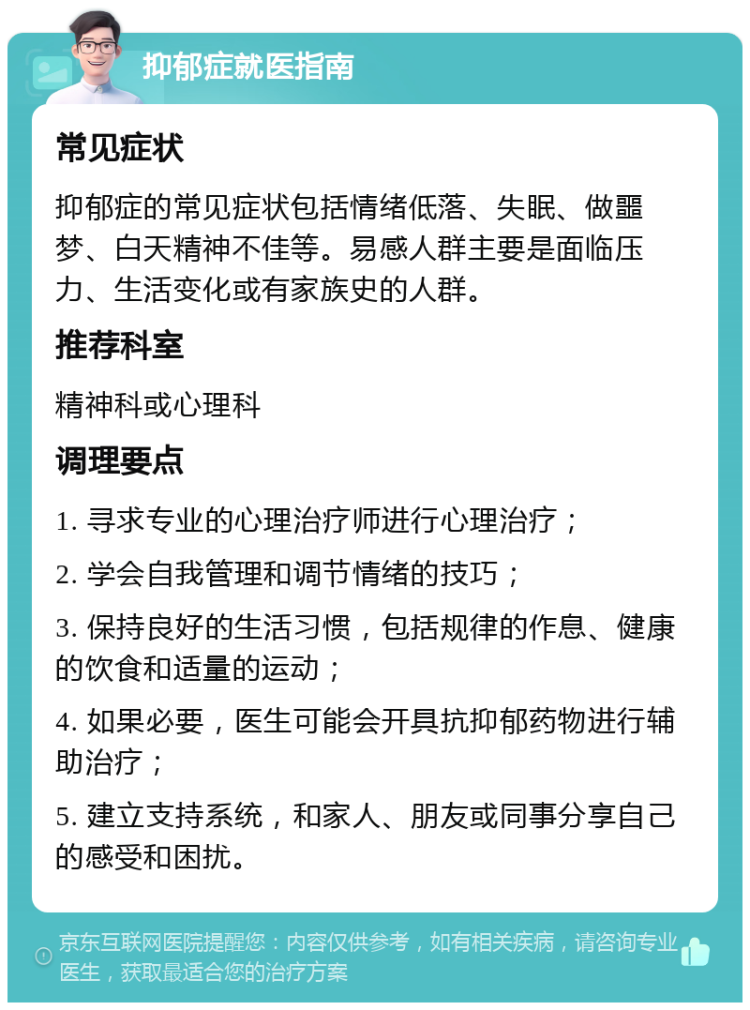 抑郁症就医指南 常见症状 抑郁症的常见症状包括情绪低落、失眠、做噩梦、白天精神不佳等。易感人群主要是面临压力、生活变化或有家族史的人群。 推荐科室 精神科或心理科 调理要点 1. 寻求专业的心理治疗师进行心理治疗； 2. 学会自我管理和调节情绪的技巧； 3. 保持良好的生活习惯，包括规律的作息、健康的饮食和适量的运动； 4. 如果必要，医生可能会开具抗抑郁药物进行辅助治疗； 5. 建立支持系统，和家人、朋友或同事分享自己的感受和困扰。