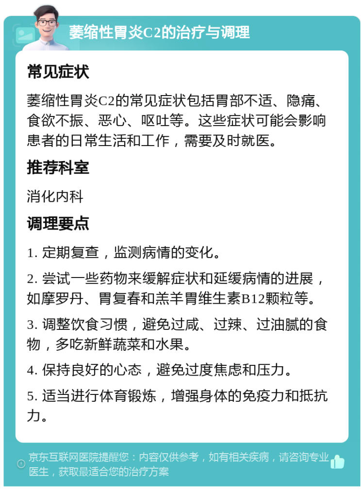 萎缩性胃炎C2的治疗与调理 常见症状 萎缩性胃炎C2的常见症状包括胃部不适、隐痛、食欲不振、恶心、呕吐等。这些症状可能会影响患者的日常生活和工作，需要及时就医。 推荐科室 消化内科 调理要点 1. 定期复查，监测病情的变化。 2. 尝试一些药物来缓解症状和延缓病情的进展，如摩罗丹、胃复春和羔羊胃维生素B12颗粒等。 3. 调整饮食习惯，避免过咸、过辣、过油腻的食物，多吃新鲜蔬菜和水果。 4. 保持良好的心态，避免过度焦虑和压力。 5. 适当进行体育锻炼，增强身体的免疫力和抵抗力。