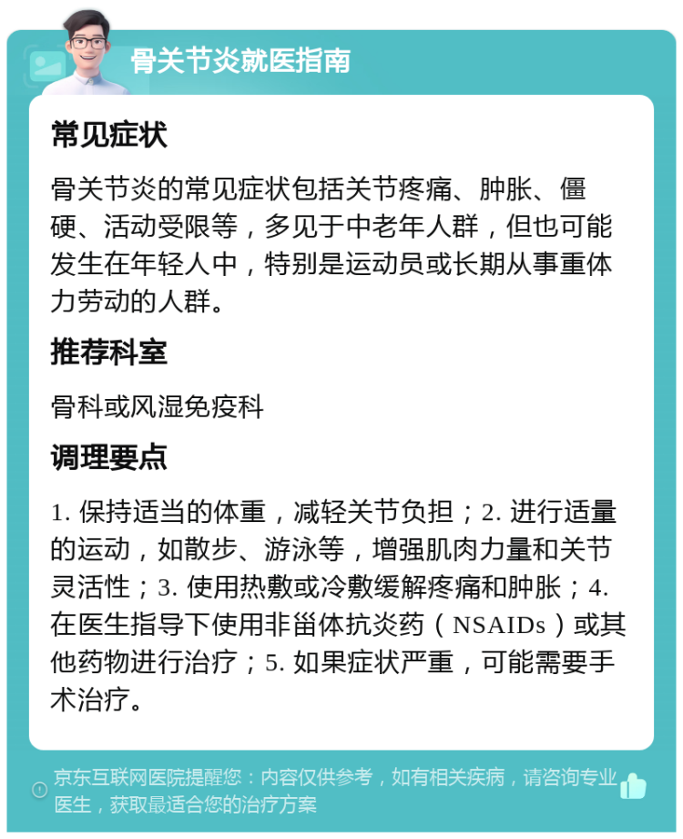 骨关节炎就医指南 常见症状 骨关节炎的常见症状包括关节疼痛、肿胀、僵硬、活动受限等，多见于中老年人群，但也可能发生在年轻人中，特别是运动员或长期从事重体力劳动的人群。 推荐科室 骨科或风湿免疫科 调理要点 1. 保持适当的体重，减轻关节负担；2. 进行适量的运动，如散步、游泳等，增强肌肉力量和关节灵活性；3. 使用热敷或冷敷缓解疼痛和肿胀；4. 在医生指导下使用非甾体抗炎药（NSAIDs）或其他药物进行治疗；5. 如果症状严重，可能需要手术治疗。