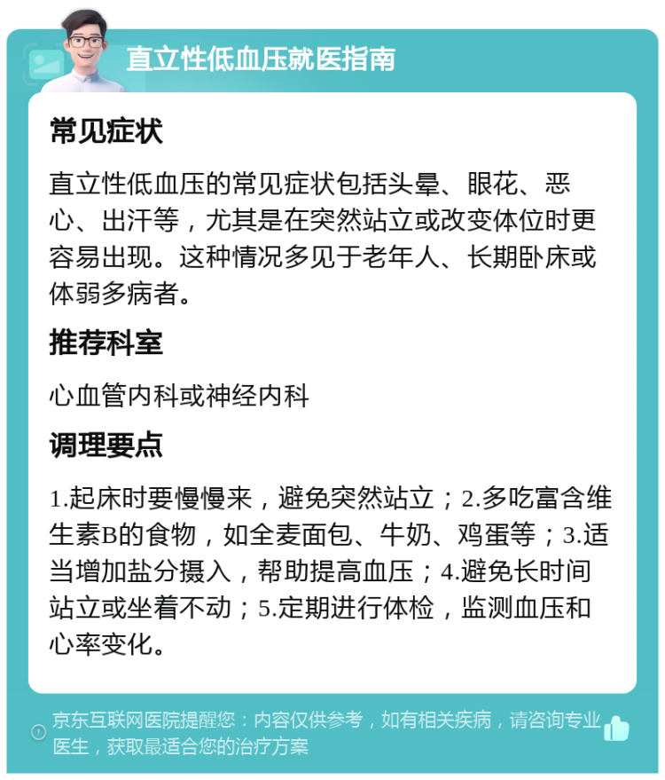 直立性低血压就医指南 常见症状 直立性低血压的常见症状包括头晕、眼花、恶心、出汗等，尤其是在突然站立或改变体位时更容易出现。这种情况多见于老年人、长期卧床或体弱多病者。 推荐科室 心血管内科或神经内科 调理要点 1.起床时要慢慢来，避免突然站立；2.多吃富含维生素B的食物，如全麦面包、牛奶、鸡蛋等；3.适当增加盐分摄入，帮助提高血压；4.避免长时间站立或坐着不动；5.定期进行体检，监测血压和心率变化。