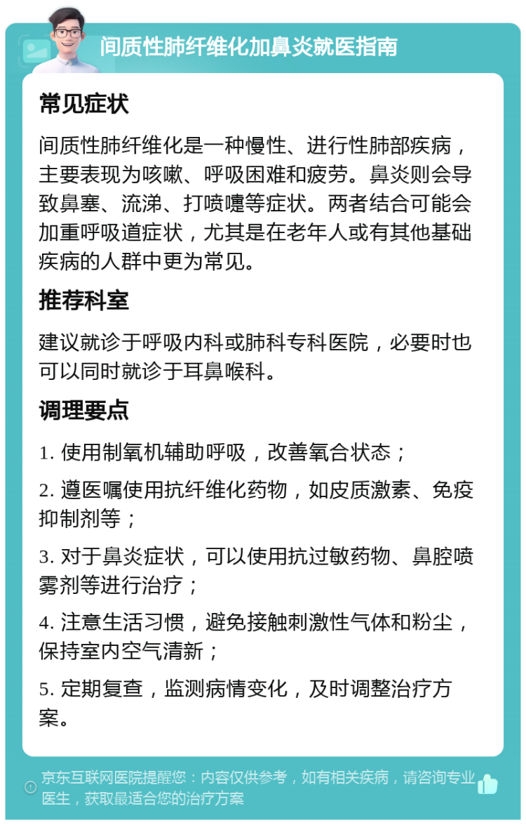 间质性肺纤维化加鼻炎就医指南 常见症状 间质性肺纤维化是一种慢性、进行性肺部疾病，主要表现为咳嗽、呼吸困难和疲劳。鼻炎则会导致鼻塞、流涕、打喷嚏等症状。两者结合可能会加重呼吸道症状，尤其是在老年人或有其他基础疾病的人群中更为常见。 推荐科室 建议就诊于呼吸内科或肺科专科医院，必要时也可以同时就诊于耳鼻喉科。 调理要点 1. 使用制氧机辅助呼吸，改善氧合状态； 2. 遵医嘱使用抗纤维化药物，如皮质激素、免疫抑制剂等； 3. 对于鼻炎症状，可以使用抗过敏药物、鼻腔喷雾剂等进行治疗； 4. 注意生活习惯，避免接触刺激性气体和粉尘，保持室内空气清新； 5. 定期复查，监测病情变化，及时调整治疗方案。