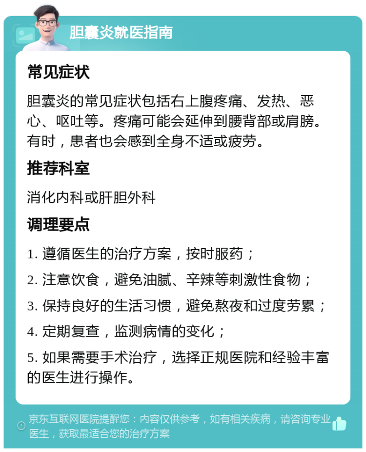 胆囊炎就医指南 常见症状 胆囊炎的常见症状包括右上腹疼痛、发热、恶心、呕吐等。疼痛可能会延伸到腰背部或肩膀。有时，患者也会感到全身不适或疲劳。 推荐科室 消化内科或肝胆外科 调理要点 1. 遵循医生的治疗方案，按时服药； 2. 注意饮食，避免油腻、辛辣等刺激性食物； 3. 保持良好的生活习惯，避免熬夜和过度劳累； 4. 定期复查，监测病情的变化； 5. 如果需要手术治疗，选择正规医院和经验丰富的医生进行操作。