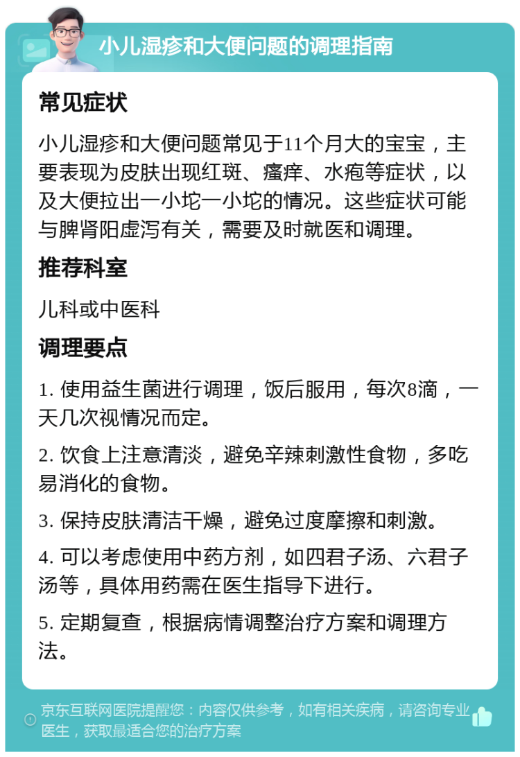 小儿湿疹和大便问题的调理指南 常见症状 小儿湿疹和大便问题常见于11个月大的宝宝，主要表现为皮肤出现红斑、瘙痒、水疱等症状，以及大便拉出一小坨一小坨的情况。这些症状可能与脾肾阳虚泻有关，需要及时就医和调理。 推荐科室 儿科或中医科 调理要点 1. 使用益生菌进行调理，饭后服用，每次8滴，一天几次视情况而定。 2. 饮食上注意清淡，避免辛辣刺激性食物，多吃易消化的食物。 3. 保持皮肤清洁干燥，避免过度摩擦和刺激。 4. 可以考虑使用中药方剂，如四君子汤、六君子汤等，具体用药需在医生指导下进行。 5. 定期复查，根据病情调整治疗方案和调理方法。