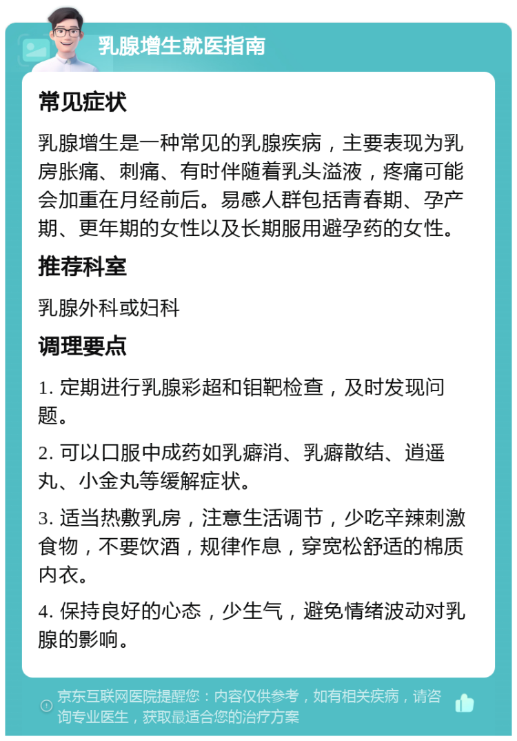 乳腺增生就医指南 常见症状 乳腺增生是一种常见的乳腺疾病，主要表现为乳房胀痛、刺痛、有时伴随着乳头溢液，疼痛可能会加重在月经前后。易感人群包括青春期、孕产期、更年期的女性以及长期服用避孕药的女性。 推荐科室 乳腺外科或妇科 调理要点 1. 定期进行乳腺彩超和钼靶检查，及时发现问题。 2. 可以口服中成药如乳癖消、乳癖散结、逍遥丸、小金丸等缓解症状。 3. 适当热敷乳房，注意生活调节，少吃辛辣刺激食物，不要饮酒，规律作息，穿宽松舒适的棉质内衣。 4. 保持良好的心态，少生气，避免情绪波动对乳腺的影响。