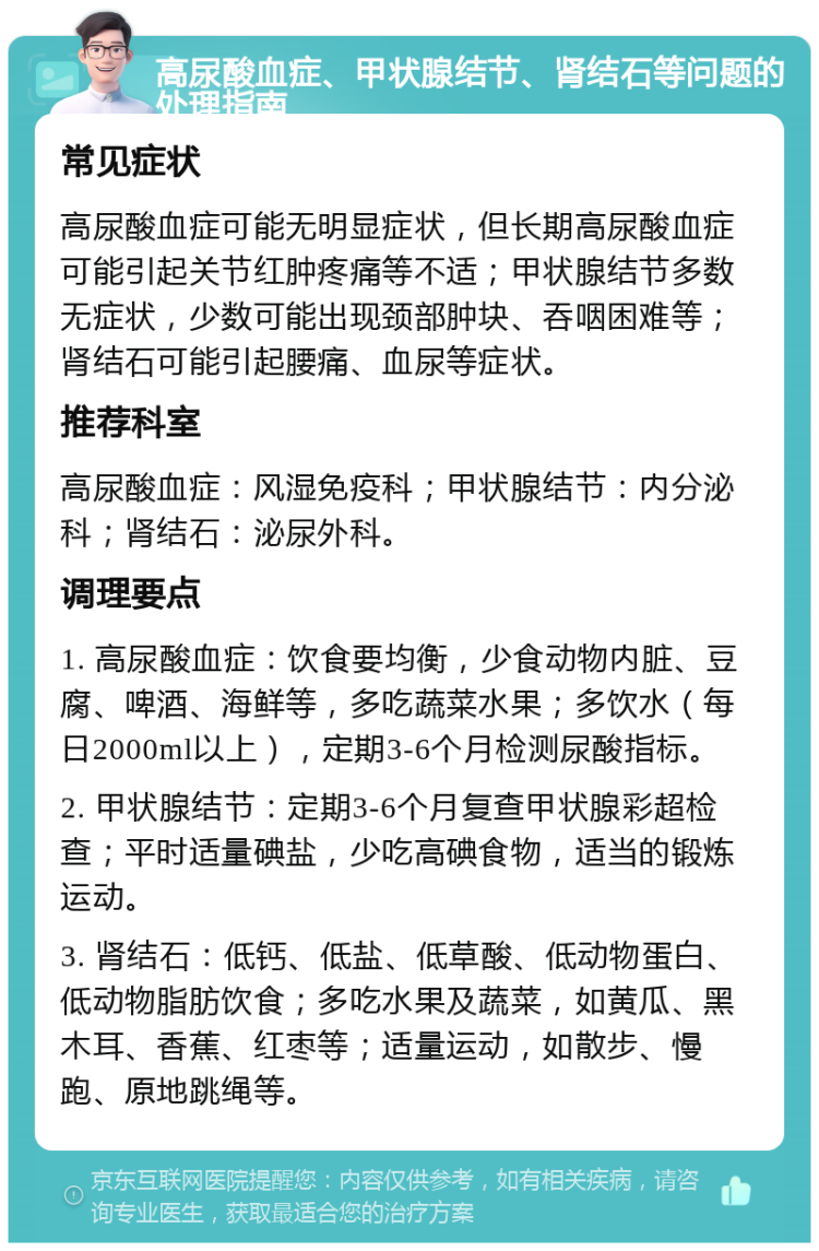 高尿酸血症、甲状腺结节、肾结石等问题的处理指南 常见症状 高尿酸血症可能无明显症状，但长期高尿酸血症可能引起关节红肿疼痛等不适；甲状腺结节多数无症状，少数可能出现颈部肿块、吞咽困难等；肾结石可能引起腰痛、血尿等症状。 推荐科室 高尿酸血症：风湿免疫科；甲状腺结节：内分泌科；肾结石：泌尿外科。 调理要点 1. 高尿酸血症：饮食要均衡，少食动物内脏、豆腐、啤酒、海鲜等，多吃蔬菜水果；多饮水（每日2000ml以上），定期3-6个月检测尿酸指标。 2. 甲状腺结节：定期3-6个月复查甲状腺彩超检查；平时适量碘盐，少吃高碘食物，适当的锻炼运动。 3. 肾结石：低钙、低盐、低草酸、低动物蛋白、低动物脂肪饮食；多吃水果及蔬菜，如黄瓜、黑木耳、香蕉、红枣等；适量运动，如散步、慢跑、原地跳绳等。