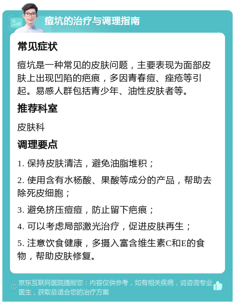 痘坑的治疗与调理指南 常见症状 痘坑是一种常见的皮肤问题，主要表现为面部皮肤上出现凹陷的疤痕，多因青春痘、痤疮等引起。易感人群包括青少年、油性皮肤者等。 推荐科室 皮肤科 调理要点 1. 保持皮肤清洁，避免油脂堆积； 2. 使用含有水杨酸、果酸等成分的产品，帮助去除死皮细胞； 3. 避免挤压痘痘，防止留下疤痕； 4. 可以考虑局部激光治疗，促进皮肤再生； 5. 注意饮食健康，多摄入富含维生素C和E的食物，帮助皮肤修复。