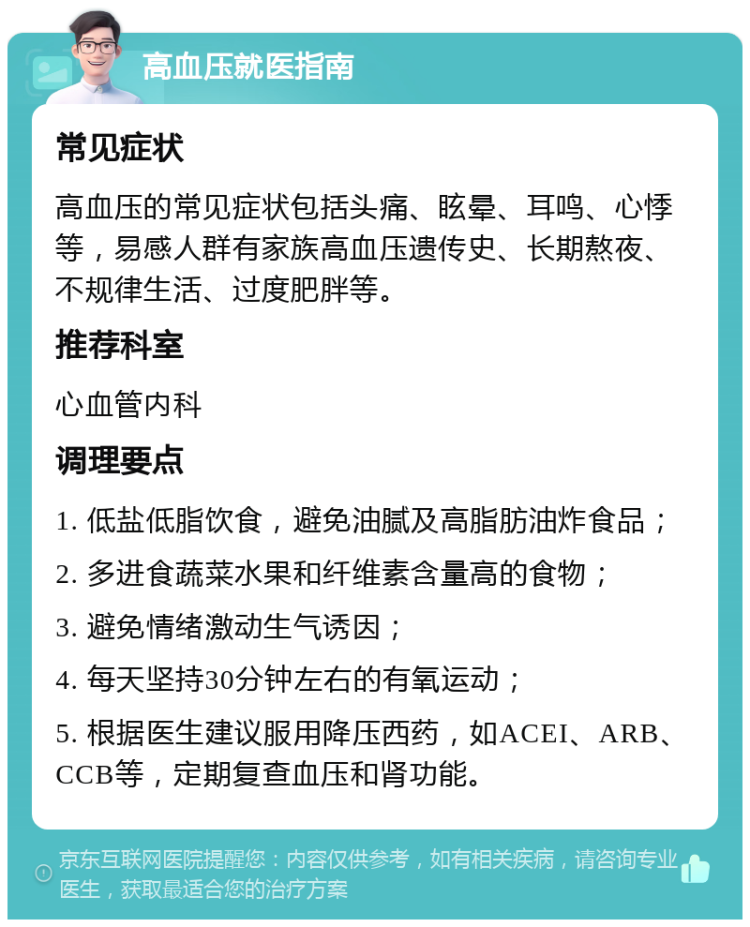 高血压就医指南 常见症状 高血压的常见症状包括头痛、眩晕、耳鸣、心悸等，易感人群有家族高血压遗传史、长期熬夜、不规律生活、过度肥胖等。 推荐科室 心血管内科 调理要点 1. 低盐低脂饮食，避免油腻及高脂肪油炸食品； 2. 多进食蔬菜水果和纤维素含量高的食物； 3. 避免情绪激动生气诱因； 4. 每天坚持30分钟左右的有氧运动； 5. 根据医生建议服用降压西药，如ACEI、ARB、CCB等，定期复查血压和肾功能。