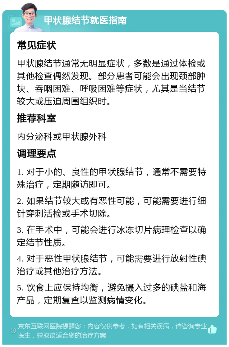 甲状腺结节就医指南 常见症状 甲状腺结节通常无明显症状，多数是通过体检或其他检查偶然发现。部分患者可能会出现颈部肿块、吞咽困难、呼吸困难等症状，尤其是当结节较大或压迫周围组织时。 推荐科室 内分泌科或甲状腺外科 调理要点 1. 对于小的、良性的甲状腺结节，通常不需要特殊治疗，定期随访即可。 2. 如果结节较大或有恶性可能，可能需要进行细针穿刺活检或手术切除。 3. 在手术中，可能会进行冰冻切片病理检查以确定结节性质。 4. 对于恶性甲状腺结节，可能需要进行放射性碘治疗或其他治疗方法。 5. 饮食上应保持均衡，避免摄入过多的碘盐和海产品，定期复查以监测病情变化。