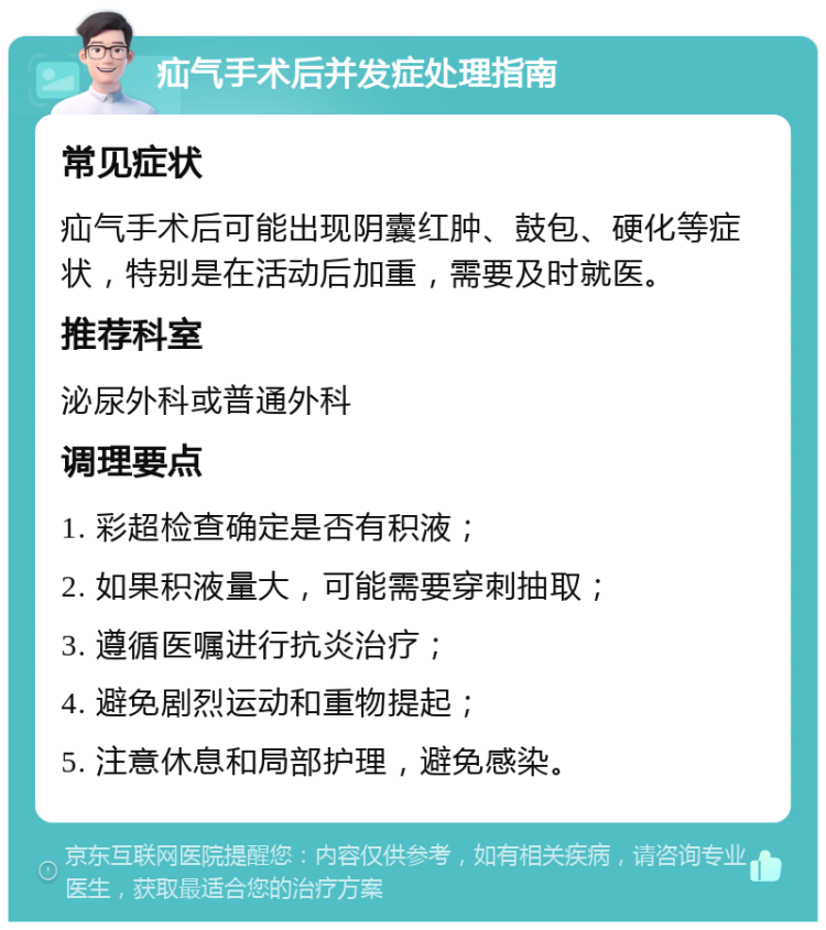 疝气手术后并发症处理指南 常见症状 疝气手术后可能出现阴囊红肿、鼓包、硬化等症状，特别是在活动后加重，需要及时就医。 推荐科室 泌尿外科或普通外科 调理要点 1. 彩超检查确定是否有积液； 2. 如果积液量大，可能需要穿刺抽取； 3. 遵循医嘱进行抗炎治疗； 4. 避免剧烈运动和重物提起； 5. 注意休息和局部护理，避免感染。