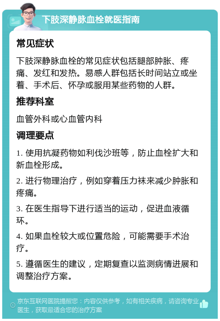 下肢深静脉血栓就医指南 常见症状 下肢深静脉血栓的常见症状包括腿部肿胀、疼痛、发红和发热。易感人群包括长时间站立或坐着、手术后、怀孕或服用某些药物的人群。 推荐科室 血管外科或心血管内科 调理要点 1. 使用抗凝药物如利伐沙班等，防止血栓扩大和新血栓形成。 2. 进行物理治疗，例如穿着压力袜来减少肿胀和疼痛。 3. 在医生指导下进行适当的运动，促进血液循环。 4. 如果血栓较大或位置危险，可能需要手术治疗。 5. 遵循医生的建议，定期复查以监测病情进展和调整治疗方案。