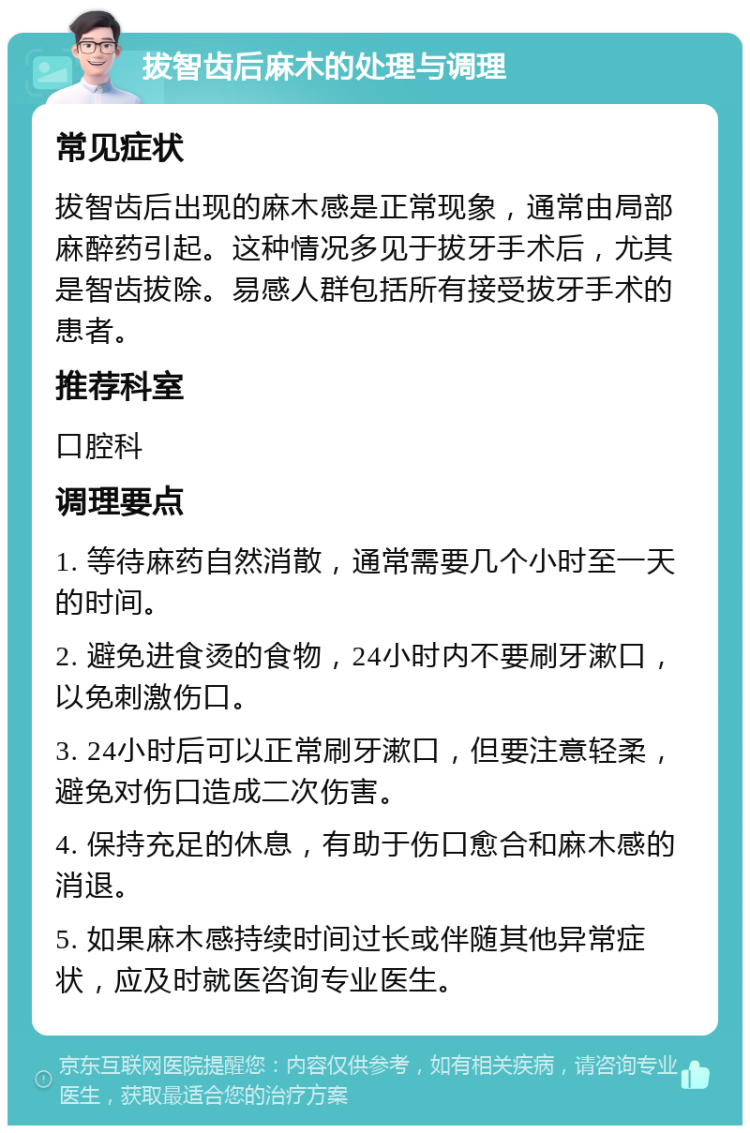 拔智齿后麻木的处理与调理 常见症状 拔智齿后出现的麻木感是正常现象，通常由局部麻醉药引起。这种情况多见于拔牙手术后，尤其是智齿拔除。易感人群包括所有接受拔牙手术的患者。 推荐科室 口腔科 调理要点 1. 等待麻药自然消散，通常需要几个小时至一天的时间。 2. 避免进食烫的食物，24小时内不要刷牙漱口，以免刺激伤口。 3. 24小时后可以正常刷牙漱口，但要注意轻柔，避免对伤口造成二次伤害。 4. 保持充足的休息，有助于伤口愈合和麻木感的消退。 5. 如果麻木感持续时间过长或伴随其他异常症状，应及时就医咨询专业医生。