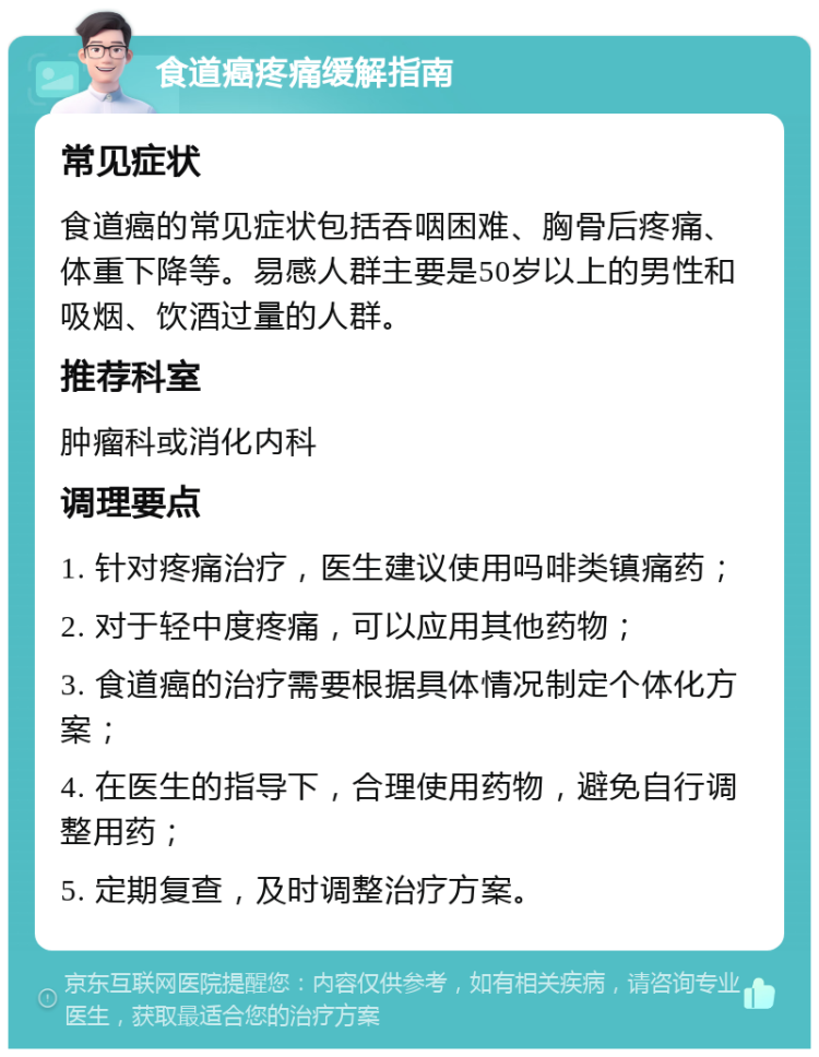 食道癌疼痛缓解指南 常见症状 食道癌的常见症状包括吞咽困难、胸骨后疼痛、体重下降等。易感人群主要是50岁以上的男性和吸烟、饮酒过量的人群。 推荐科室 肿瘤科或消化内科 调理要点 1. 针对疼痛治疗，医生建议使用吗啡类镇痛药； 2. 对于轻中度疼痛，可以应用其他药物； 3. 食道癌的治疗需要根据具体情况制定个体化方案； 4. 在医生的指导下，合理使用药物，避免自行调整用药； 5. 定期复查，及时调整治疗方案。