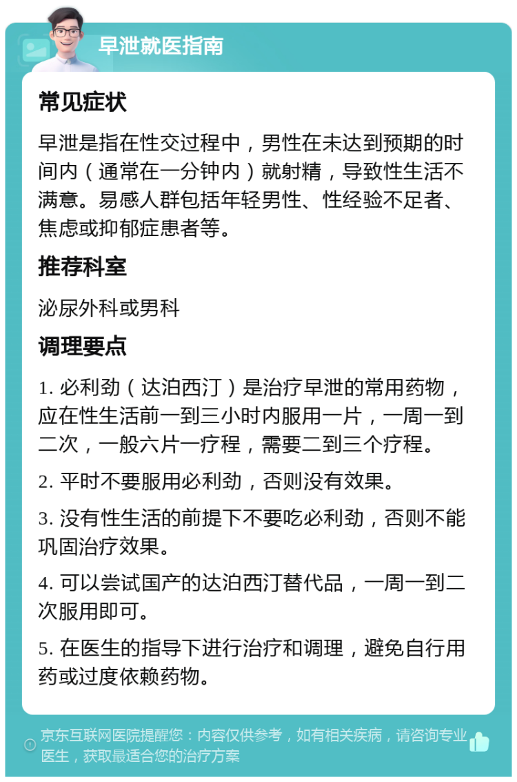 早泄就医指南 常见症状 早泄是指在性交过程中，男性在未达到预期的时间内（通常在一分钟内）就射精，导致性生活不满意。易感人群包括年轻男性、性经验不足者、焦虑或抑郁症患者等。 推荐科室 泌尿外科或男科 调理要点 1. 必利劲（达泊西汀）是治疗早泄的常用药物，应在性生活前一到三小时内服用一片，一周一到二次，一般六片一疗程，需要二到三个疗程。 2. 平时不要服用必利劲，否则没有效果。 3. 没有性生活的前提下不要吃必利劲，否则不能巩固治疗效果。 4. 可以尝试国产的达泊西汀替代品，一周一到二次服用即可。 5. 在医生的指导下进行治疗和调理，避免自行用药或过度依赖药物。