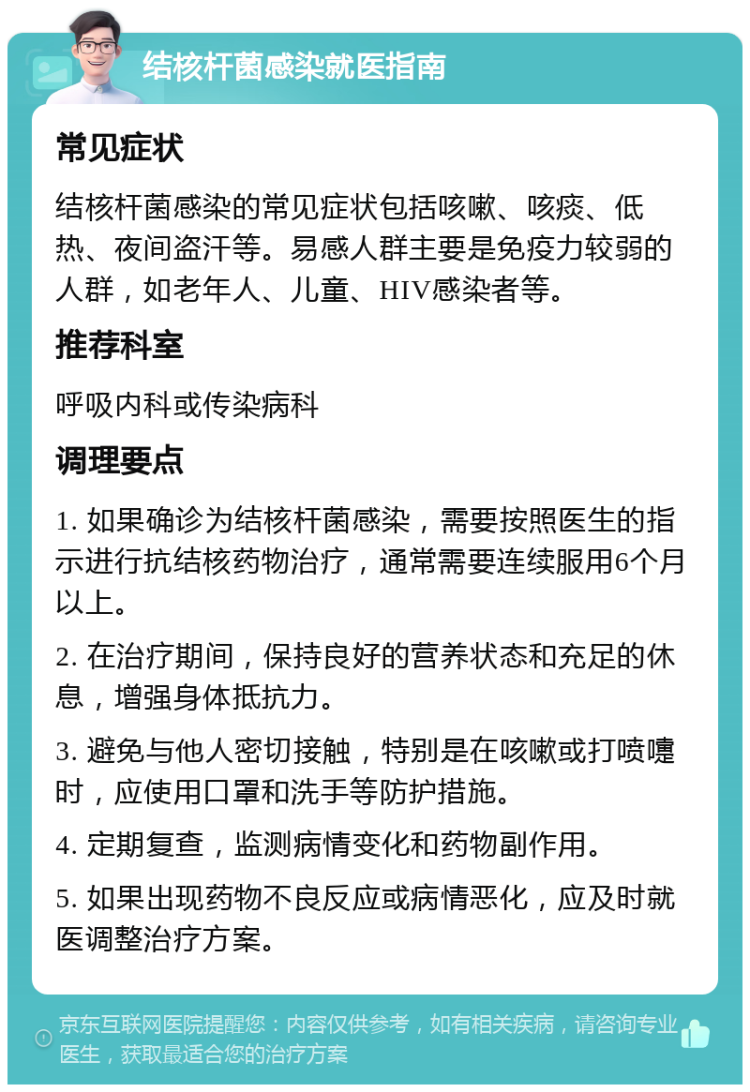 结核杆菌感染就医指南 常见症状 结核杆菌感染的常见症状包括咳嗽、咳痰、低热、夜间盗汗等。易感人群主要是免疫力较弱的人群，如老年人、儿童、HIV感染者等。 推荐科室 呼吸内科或传染病科 调理要点 1. 如果确诊为结核杆菌感染，需要按照医生的指示进行抗结核药物治疗，通常需要连续服用6个月以上。 2. 在治疗期间，保持良好的营养状态和充足的休息，增强身体抵抗力。 3. 避免与他人密切接触，特别是在咳嗽或打喷嚏时，应使用口罩和洗手等防护措施。 4. 定期复查，监测病情变化和药物副作用。 5. 如果出现药物不良反应或病情恶化，应及时就医调整治疗方案。