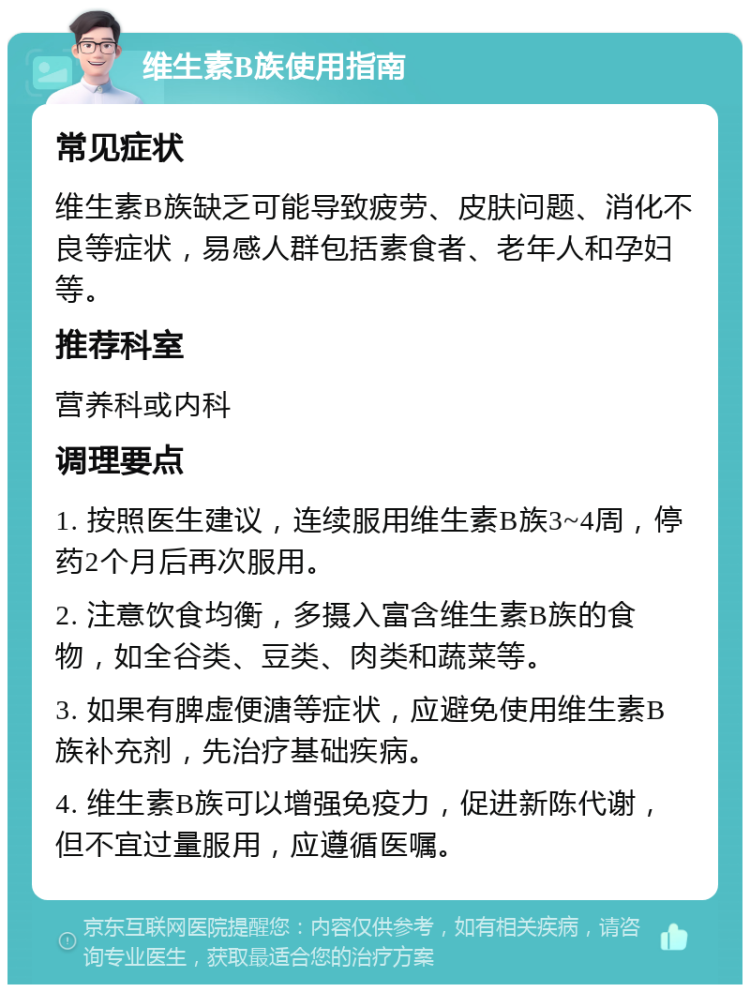 维生素B族使用指南 常见症状 维生素B族缺乏可能导致疲劳、皮肤问题、消化不良等症状，易感人群包括素食者、老年人和孕妇等。 推荐科室 营养科或内科 调理要点 1. 按照医生建议，连续服用维生素B族3~4周，停药2个月后再次服用。 2. 注意饮食均衡，多摄入富含维生素B族的食物，如全谷类、豆类、肉类和蔬菜等。 3. 如果有脾虚便溏等症状，应避免使用维生素B族补充剂，先治疗基础疾病。 4. 维生素B族可以增强免疫力，促进新陈代谢，但不宜过量服用，应遵循医嘱。