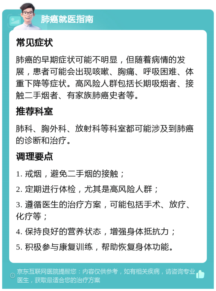 肺癌就医指南 常见症状 肺癌的早期症状可能不明显，但随着病情的发展，患者可能会出现咳嗽、胸痛、呼吸困难、体重下降等症状。高风险人群包括长期吸烟者、接触二手烟者、有家族肺癌史者等。 推荐科室 肺科、胸外科、放射科等科室都可能涉及到肺癌的诊断和治疗。 调理要点 1. 戒烟，避免二手烟的接触； 2. 定期进行体检，尤其是高风险人群； 3. 遵循医生的治疗方案，可能包括手术、放疗、化疗等； 4. 保持良好的营养状态，增强身体抵抗力； 5. 积极参与康复训练，帮助恢复身体功能。