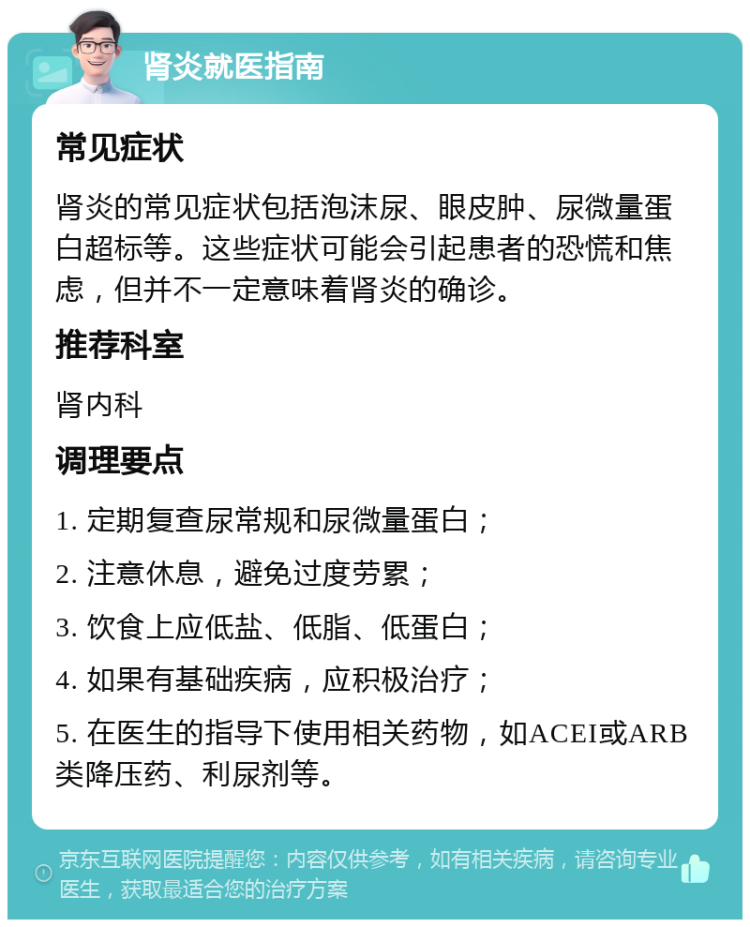 肾炎就医指南 常见症状 肾炎的常见症状包括泡沫尿、眼皮肿、尿微量蛋白超标等。这些症状可能会引起患者的恐慌和焦虑，但并不一定意味着肾炎的确诊。 推荐科室 肾内科 调理要点 1. 定期复查尿常规和尿微量蛋白； 2. 注意休息，避免过度劳累； 3. 饮食上应低盐、低脂、低蛋白； 4. 如果有基础疾病，应积极治疗； 5. 在医生的指导下使用相关药物，如ACEI或ARB类降压药、利尿剂等。