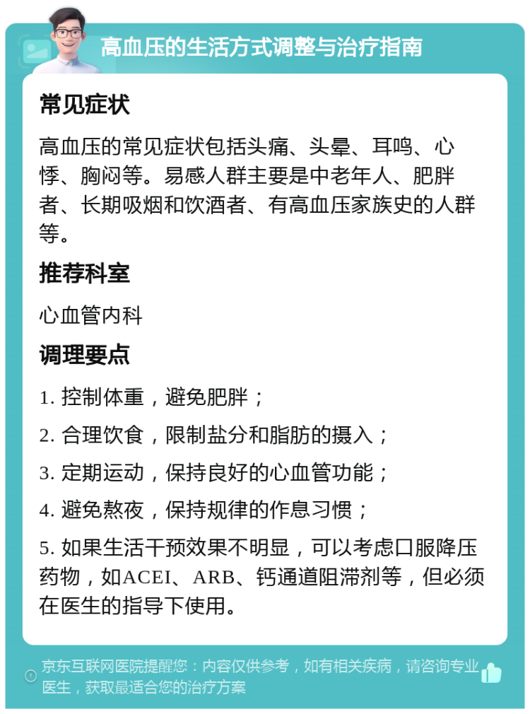 高血压的生活方式调整与治疗指南 常见症状 高血压的常见症状包括头痛、头晕、耳鸣、心悸、胸闷等。易感人群主要是中老年人、肥胖者、长期吸烟和饮酒者、有高血压家族史的人群等。 推荐科室 心血管内科 调理要点 1. 控制体重，避免肥胖； 2. 合理饮食，限制盐分和脂肪的摄入； 3. 定期运动，保持良好的心血管功能； 4. 避免熬夜，保持规律的作息习惯； 5. 如果生活干预效果不明显，可以考虑口服降压药物，如ACEI、ARB、钙通道阻滞剂等，但必须在医生的指导下使用。