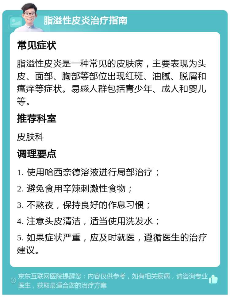 脂溢性皮炎治疗指南 常见症状 脂溢性皮炎是一种常见的皮肤病，主要表现为头皮、面部、胸部等部位出现红斑、油腻、脱屑和瘙痒等症状。易感人群包括青少年、成人和婴儿等。 推荐科室 皮肤科 调理要点 1. 使用哈西奈德溶液进行局部治疗； 2. 避免食用辛辣刺激性食物； 3. 不熬夜，保持良好的作息习惯； 4. 注意头皮清洁，适当使用洗发水； 5. 如果症状严重，应及时就医，遵循医生的治疗建议。