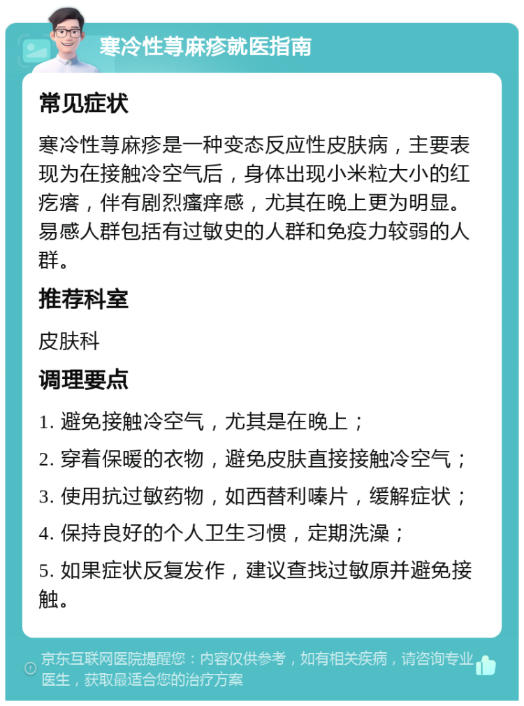 寒冷性荨麻疹就医指南 常见症状 寒冷性荨麻疹是一种变态反应性皮肤病，主要表现为在接触冷空气后，身体出现小米粒大小的红疙瘩，伴有剧烈瘙痒感，尤其在晚上更为明显。易感人群包括有过敏史的人群和免疫力较弱的人群。 推荐科室 皮肤科 调理要点 1. 避免接触冷空气，尤其是在晚上； 2. 穿着保暖的衣物，避免皮肤直接接触冷空气； 3. 使用抗过敏药物，如西替利嗪片，缓解症状； 4. 保持良好的个人卫生习惯，定期洗澡； 5. 如果症状反复发作，建议查找过敏原并避免接触。