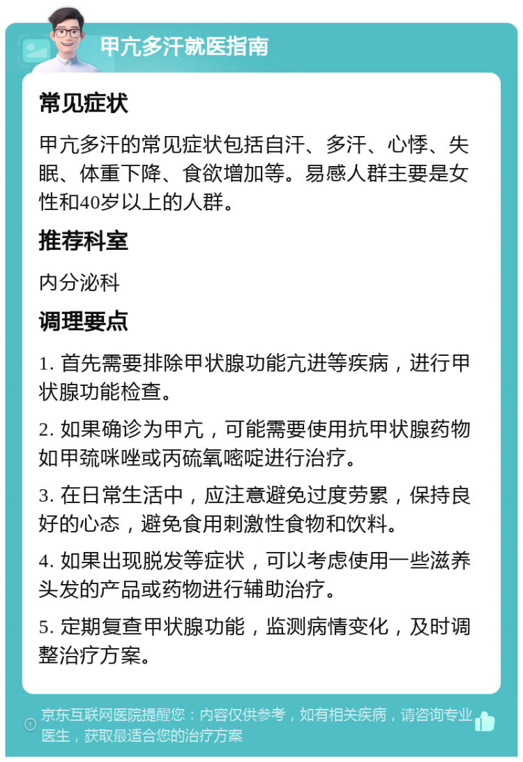 甲亢多汗就医指南 常见症状 甲亢多汗的常见症状包括自汗、多汗、心悸、失眠、体重下降、食欲增加等。易感人群主要是女性和40岁以上的人群。 推荐科室 内分泌科 调理要点 1. 首先需要排除甲状腺功能亢进等疾病，进行甲状腺功能检查。 2. 如果确诊为甲亢，可能需要使用抗甲状腺药物如甲巯咪唑或丙硫氧嘧啶进行治疗。 3. 在日常生活中，应注意避免过度劳累，保持良好的心态，避免食用刺激性食物和饮料。 4. 如果出现脱发等症状，可以考虑使用一些滋养头发的产品或药物进行辅助治疗。 5. 定期复查甲状腺功能，监测病情变化，及时调整治疗方案。