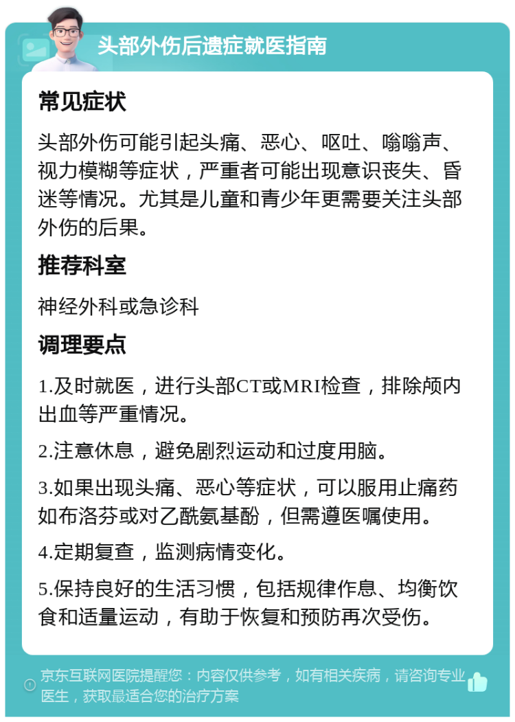 头部外伤后遗症就医指南 常见症状 头部外伤可能引起头痛、恶心、呕吐、嗡嗡声、视力模糊等症状，严重者可能出现意识丧失、昏迷等情况。尤其是儿童和青少年更需要关注头部外伤的后果。 推荐科室 神经外科或急诊科 调理要点 1.及时就医，进行头部CT或MRI检查，排除颅内出血等严重情况。 2.注意休息，避免剧烈运动和过度用脑。 3.如果出现头痛、恶心等症状，可以服用止痛药如布洛芬或对乙酰氨基酚，但需遵医嘱使用。 4.定期复查，监测病情变化。 5.保持良好的生活习惯，包括规律作息、均衡饮食和适量运动，有助于恢复和预防再次受伤。