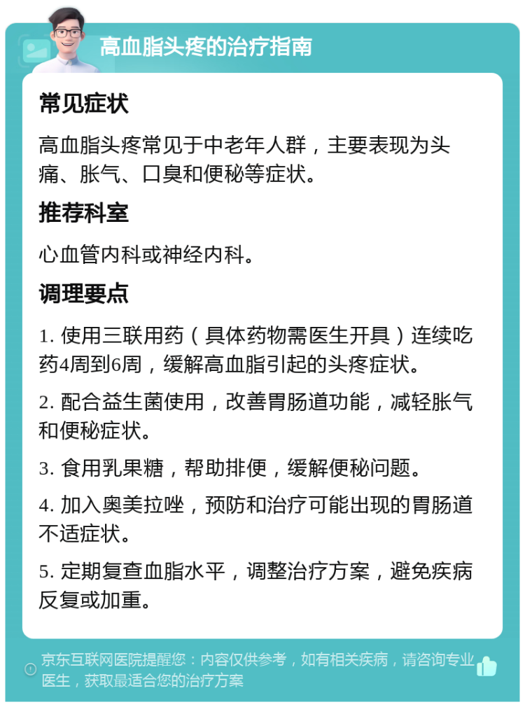 高血脂头疼的治疗指南 常见症状 高血脂头疼常见于中老年人群，主要表现为头痛、胀气、口臭和便秘等症状。 推荐科室 心血管内科或神经内科。 调理要点 1. 使用三联用药（具体药物需医生开具）连续吃药4周到6周，缓解高血脂引起的头疼症状。 2. 配合益生菌使用，改善胃肠道功能，减轻胀气和便秘症状。 3. 食用乳果糖，帮助排便，缓解便秘问题。 4. 加入奥美拉唑，预防和治疗可能出现的胃肠道不适症状。 5. 定期复查血脂水平，调整治疗方案，避免疾病反复或加重。