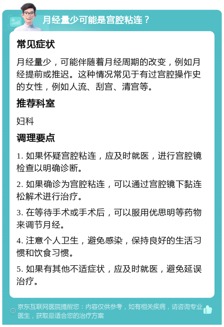 月经量少可能是宫腔粘连？ 常见症状 月经量少，可能伴随着月经周期的改变，例如月经提前或推迟。这种情况常见于有过宫腔操作史的女性，例如人流、刮宫、清宫等。 推荐科室 妇科 调理要点 1. 如果怀疑宫腔粘连，应及时就医，进行宫腔镜检查以明确诊断。 2. 如果确诊为宫腔粘连，可以通过宫腔镜下黏连松解术进行治疗。 3. 在等待手术或手术后，可以服用优思明等药物来调节月经。 4. 注意个人卫生，避免感染，保持良好的生活习惯和饮食习惯。 5. 如果有其他不适症状，应及时就医，避免延误治疗。