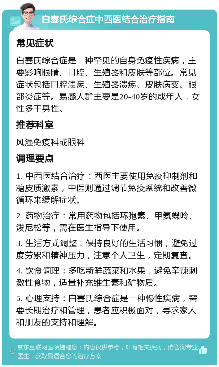 白塞氏综合症中西医结合治疗指南 常见症状 白塞氏综合症是一种罕见的自身免疫性疾病，主要影响眼睛、口腔、生殖器和皮肤等部位。常见症状包括口腔溃疡、生殖器溃疡、皮肤病变、眼部炎症等。易感人群主要是20-40岁的成年人，女性多于男性。 推荐科室 风湿免疫科或眼科 调理要点 1. 中西医结合治疗：西医主要使用免疫抑制剂和糖皮质激素，中医则通过调节免疫系统和改善微循环来缓解症状。 2. 药物治疗：常用药物包括环孢素、甲氨蝶呤、泼尼松等，需在医生指导下使用。 3. 生活方式调整：保持良好的生活习惯，避免过度劳累和精神压力，注意个人卫生，定期复查。 4. 饮食调理：多吃新鲜蔬菜和水果，避免辛辣刺激性食物，适量补充维生素和矿物质。 5. 心理支持：白塞氏综合症是一种慢性疾病，需要长期治疗和管理，患者应积极面对，寻求家人和朋友的支持和理解。