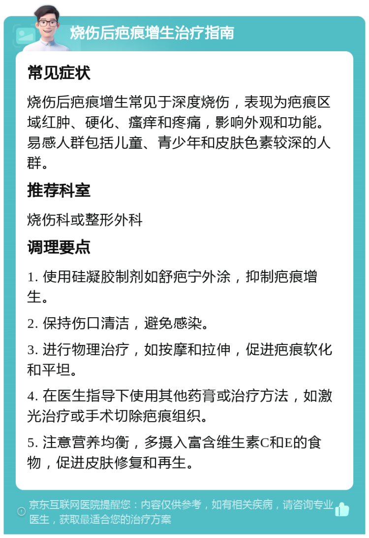 烧伤后疤痕增生治疗指南 常见症状 烧伤后疤痕增生常见于深度烧伤，表现为疤痕区域红肿、硬化、瘙痒和疼痛，影响外观和功能。易感人群包括儿童、青少年和皮肤色素较深的人群。 推荐科室 烧伤科或整形外科 调理要点 1. 使用硅凝胶制剂如舒疤宁外涂，抑制疤痕增生。 2. 保持伤口清洁，避免感染。 3. 进行物理治疗，如按摩和拉伸，促进疤痕软化和平坦。 4. 在医生指导下使用其他药膏或治疗方法，如激光治疗或手术切除疤痕组织。 5. 注意营养均衡，多摄入富含维生素C和E的食物，促进皮肤修复和再生。