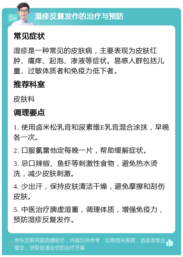 湿疹反复发作的治疗与预防 常见症状 湿疹是一种常见的皮肤病，主要表现为皮肤红肿、瘙痒、起泡、渗液等症状。易感人群包括儿童、过敏体质者和免疫力低下者。 推荐科室 皮肤科 调理要点 1. 使用卤米松乳膏和尿素维E乳膏混合涂抹，早晚各一次。 2. 口服氯雷他定每晚一片，帮助缓解症状。 3. 忌口辣椒、鱼虾等刺激性食物，避免热水烫洗，减少皮肤刺激。 4. 少出汗，保持皮肤清洁干燥，避免摩擦和刮伤皮肤。 5. 中医治疗脾虚湿重，调理体质，增强免疫力，预防湿疹反复发作。