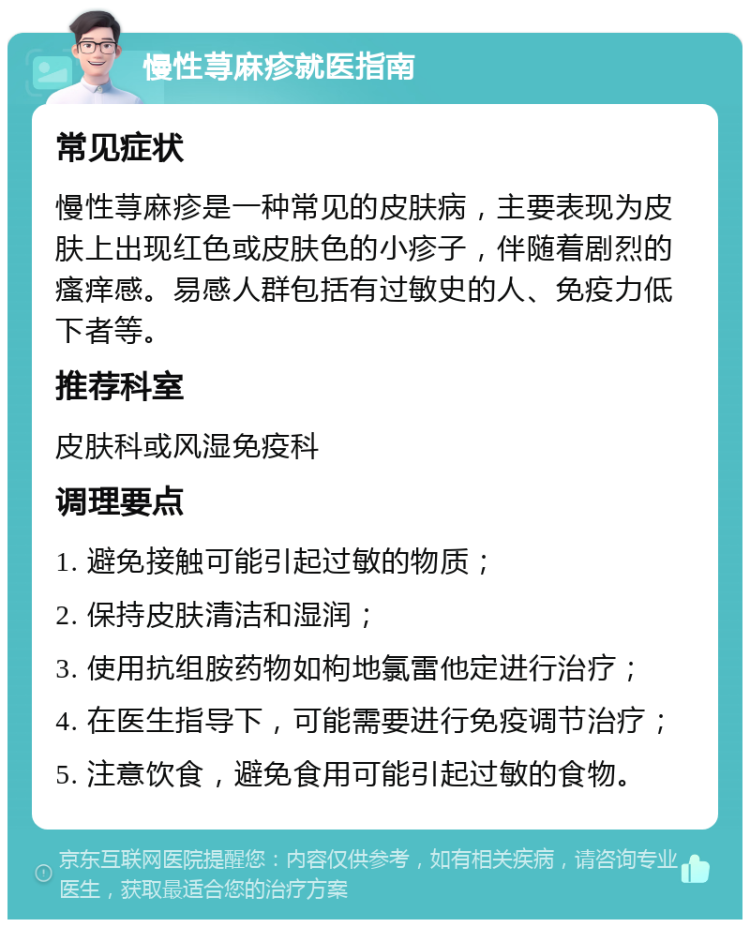 慢性荨麻疹就医指南 常见症状 慢性荨麻疹是一种常见的皮肤病，主要表现为皮肤上出现红色或皮肤色的小疹子，伴随着剧烈的瘙痒感。易感人群包括有过敏史的人、免疫力低下者等。 推荐科室 皮肤科或风湿免疫科 调理要点 1. 避免接触可能引起过敏的物质； 2. 保持皮肤清洁和湿润； 3. 使用抗组胺药物如枸地氯雷他定进行治疗； 4. 在医生指导下，可能需要进行免疫调节治疗； 5. 注意饮食，避免食用可能引起过敏的食物。