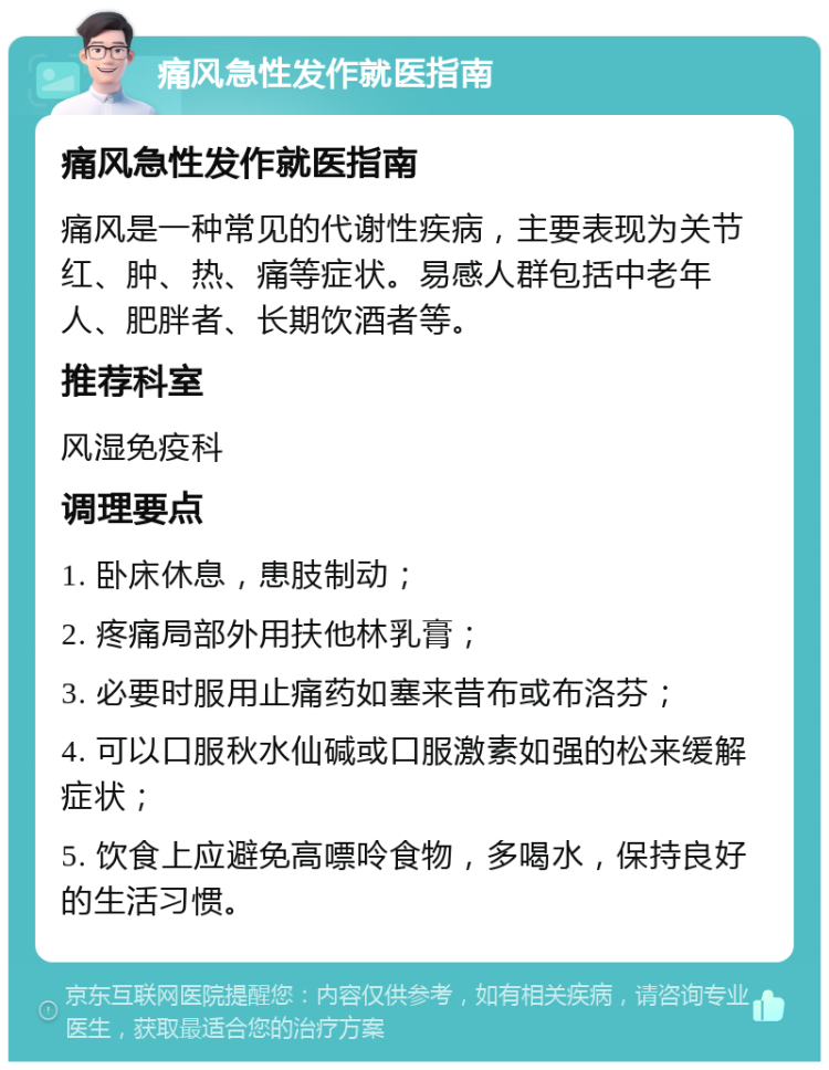 痛风急性发作就医指南 痛风急性发作就医指南 痛风是一种常见的代谢性疾病，主要表现为关节红、肿、热、痛等症状。易感人群包括中老年人、肥胖者、长期饮酒者等。 推荐科室 风湿免疫科 调理要点 1. 卧床休息，患肢制动； 2. 疼痛局部外用扶他林乳膏； 3. 必要时服用止痛药如塞来昔布或布洛芬； 4. 可以口服秋水仙碱或口服激素如强的松来缓解症状； 5. 饮食上应避免高嘌呤食物，多喝水，保持良好的生活习惯。