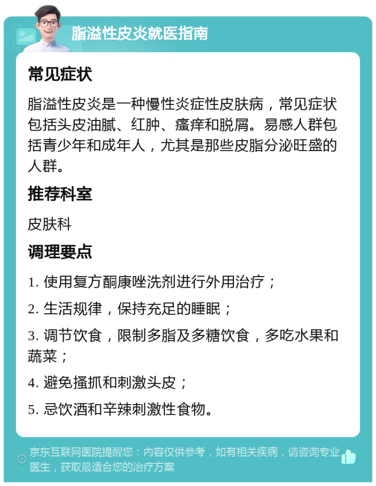 脂溢性皮炎就医指南 常见症状 脂溢性皮炎是一种慢性炎症性皮肤病，常见症状包括头皮油腻、红肿、瘙痒和脱屑。易感人群包括青少年和成年人，尤其是那些皮脂分泌旺盛的人群。 推荐科室 皮肤科 调理要点 1. 使用复方酮康唑洗剂进行外用治疗； 2. 生活规律，保持充足的睡眠； 3. 调节饮食，限制多脂及多糖饮食，多吃水果和蔬菜； 4. 避免搔抓和刺激头皮； 5. 忌饮酒和辛辣刺激性食物。