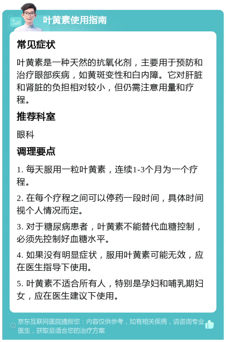 叶黄素使用指南 常见症状 叶黄素是一种天然的抗氧化剂，主要用于预防和治疗眼部疾病，如黄斑变性和白内障。它对肝脏和肾脏的负担相对较小，但仍需注意用量和疗程。 推荐科室 眼科 调理要点 1. 每天服用一粒叶黄素，连续1-3个月为一个疗程。 2. 在每个疗程之间可以停药一段时间，具体时间视个人情况而定。 3. 对于糖尿病患者，叶黄素不能替代血糖控制，必须先控制好血糖水平。 4. 如果没有明显症状，服用叶黄素可能无效，应在医生指导下使用。 5. 叶黄素不适合所有人，特别是孕妇和哺乳期妇女，应在医生建议下使用。