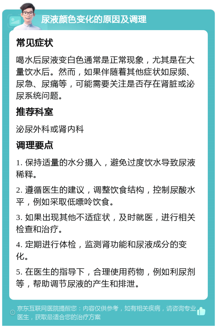 尿液颜色变化的原因及调理 常见症状 喝水后尿液变白色通常是正常现象，尤其是在大量饮水后。然而，如果伴随着其他症状如尿频、尿急、尿痛等，可能需要关注是否存在肾脏或泌尿系统问题。 推荐科室 泌尿外科或肾内科 调理要点 1. 保持适量的水分摄入，避免过度饮水导致尿液稀释。 2. 遵循医生的建议，调整饮食结构，控制尿酸水平，例如采取低嘌呤饮食。 3. 如果出现其他不适症状，及时就医，进行相关检查和治疗。 4. 定期进行体检，监测肾功能和尿液成分的变化。 5. 在医生的指导下，合理使用药物，例如利尿剂等，帮助调节尿液的产生和排泄。