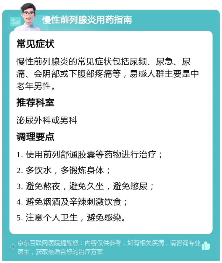 慢性前列腺炎用药指南 常见症状 慢性前列腺炎的常见症状包括尿频、尿急、尿痛、会阴部或下腹部疼痛等，易感人群主要是中老年男性。 推荐科室 泌尿外科或男科 调理要点 1. 使用前列舒通胶囊等药物进行治疗； 2. 多饮水，多锻炼身体； 3. 避免熬夜，避免久坐，避免憋尿； 4. 避免烟酒及辛辣刺激饮食； 5. 注意个人卫生，避免感染。