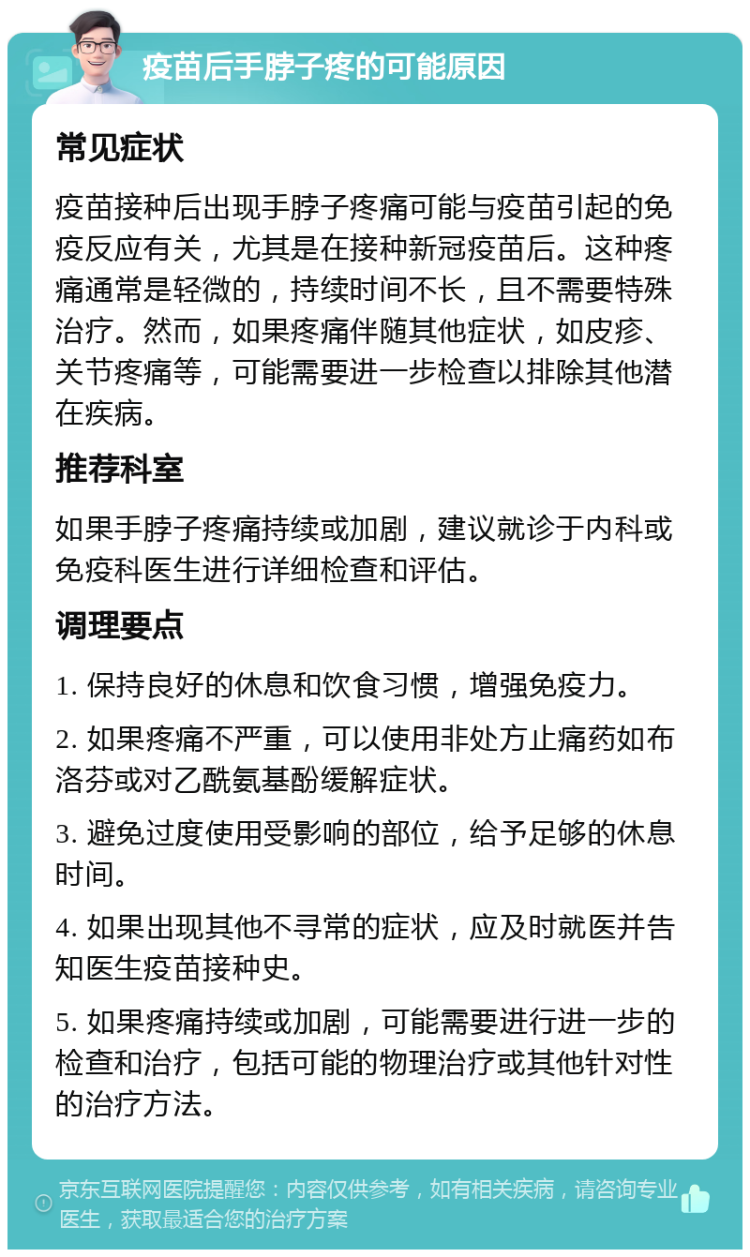 疫苗后手脖子疼的可能原因 常见症状 疫苗接种后出现手脖子疼痛可能与疫苗引起的免疫反应有关，尤其是在接种新冠疫苗后。这种疼痛通常是轻微的，持续时间不长，且不需要特殊治疗。然而，如果疼痛伴随其他症状，如皮疹、关节疼痛等，可能需要进一步检查以排除其他潜在疾病。 推荐科室 如果手脖子疼痛持续或加剧，建议就诊于内科或免疫科医生进行详细检查和评估。 调理要点 1. 保持良好的休息和饮食习惯，增强免疫力。 2. 如果疼痛不严重，可以使用非处方止痛药如布洛芬或对乙酰氨基酚缓解症状。 3. 避免过度使用受影响的部位，给予足够的休息时间。 4. 如果出现其他不寻常的症状，应及时就医并告知医生疫苗接种史。 5. 如果疼痛持续或加剧，可能需要进行进一步的检查和治疗，包括可能的物理治疗或其他针对性的治疗方法。