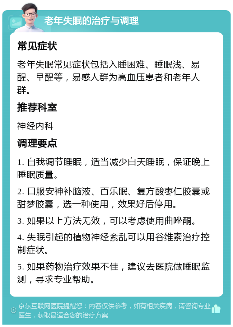 老年失眠的治疗与调理 常见症状 老年失眠常见症状包括入睡困难、睡眠浅、易醒、早醒等，易感人群为高血压患者和老年人群。 推荐科室 神经内科 调理要点 1. 自我调节睡眠，适当减少白天睡眠，保证晚上睡眠质量。 2. 口服安神补脑液、百乐眠、复方酸枣仁胶囊或甜梦胶囊，选一种使用，效果好后停用。 3. 如果以上方法无效，可以考虑使用曲唑酮。 4. 失眠引起的植物神经紊乱可以用谷维素治疗控制症状。 5. 如果药物治疗效果不佳，建议去医院做睡眠监测，寻求专业帮助。