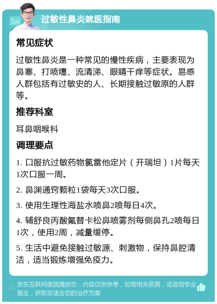 过敏性鼻炎就医指南 常见症状 过敏性鼻炎是一种常见的慢性疾病，主要表现为鼻塞、打喷嚏、流清涕、眼睛干痒等症状。易感人群包括有过敏史的人、长期接触过敏原的人群等。 推荐科室 耳鼻咽喉科 调理要点 1. 口服抗过敏药物氯雷他定片（开瑞坦）1片每天1次口服一周。 2. 鼻渊通窍颗粒1袋每天3次口服。 3. 使用生理性海盐水喷鼻2喷每日4次。 4. 辅舒良丙酸氟替卡松鼻喷雾剂每侧鼻孔2喷每日1次，使用2周，减量缓停。 5. 生活中避免接触过敏源、刺激物，保持鼻腔清洁，适当锻炼增强免疫力。