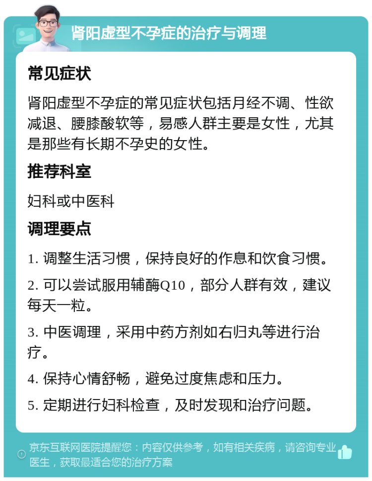 肾阳虚型不孕症的治疗与调理 常见症状 肾阳虚型不孕症的常见症状包括月经不调、性欲减退、腰膝酸软等，易感人群主要是女性，尤其是那些有长期不孕史的女性。 推荐科室 妇科或中医科 调理要点 1. 调整生活习惯，保持良好的作息和饮食习惯。 2. 可以尝试服用辅酶Q10，部分人群有效，建议每天一粒。 3. 中医调理，采用中药方剂如右归丸等进行治疗。 4. 保持心情舒畅，避免过度焦虑和压力。 5. 定期进行妇科检查，及时发现和治疗问题。