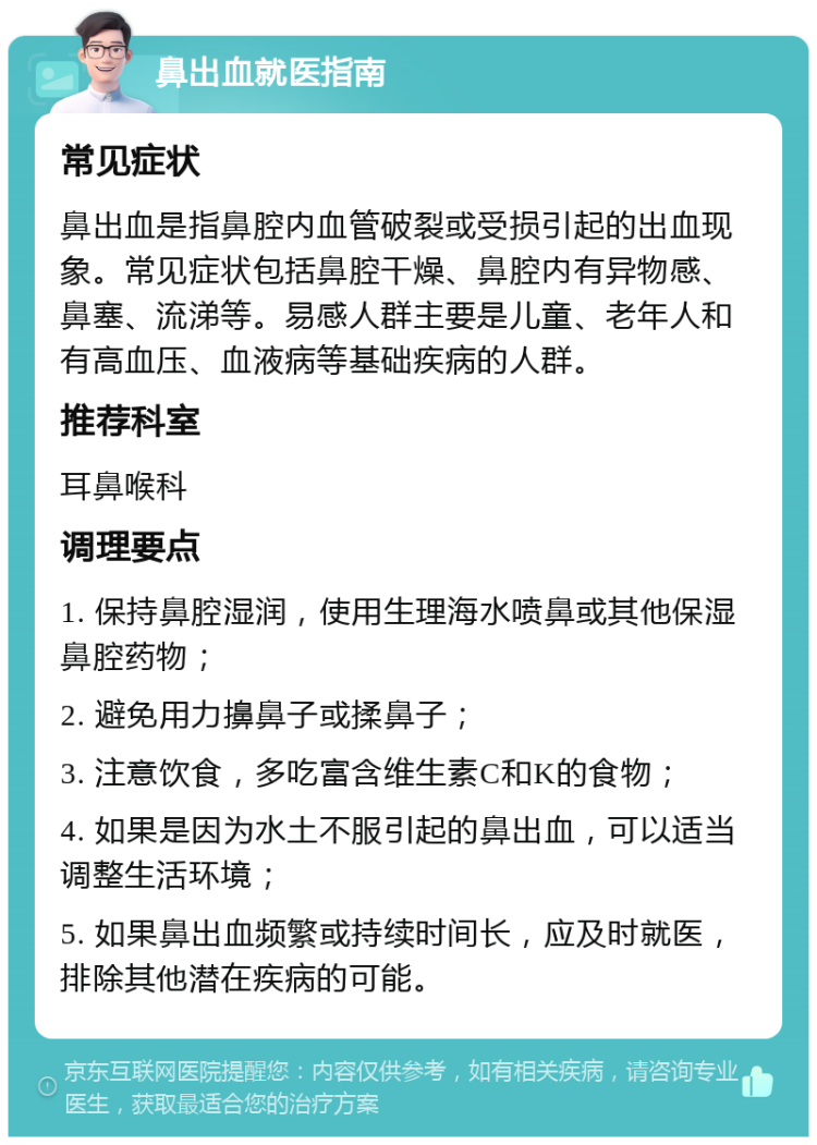 鼻出血就医指南 常见症状 鼻出血是指鼻腔内血管破裂或受损引起的出血现象。常见症状包括鼻腔干燥、鼻腔内有异物感、鼻塞、流涕等。易感人群主要是儿童、老年人和有高血压、血液病等基础疾病的人群。 推荐科室 耳鼻喉科 调理要点 1. 保持鼻腔湿润，使用生理海水喷鼻或其他保湿鼻腔药物； 2. 避免用力擤鼻子或揉鼻子； 3. 注意饮食，多吃富含维生素C和K的食物； 4. 如果是因为水土不服引起的鼻出血，可以适当调整生活环境； 5. 如果鼻出血频繁或持续时间长，应及时就医，排除其他潜在疾病的可能。