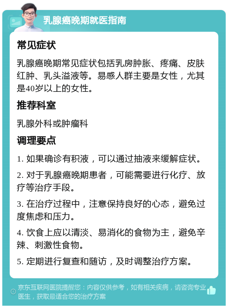 乳腺癌晚期就医指南 常见症状 乳腺癌晚期常见症状包括乳房肿胀、疼痛、皮肤红肿、乳头溢液等。易感人群主要是女性，尤其是40岁以上的女性。 推荐科室 乳腺外科或肿瘤科 调理要点 1. 如果确诊有积液，可以通过抽液来缓解症状。 2. 对于乳腺癌晚期患者，可能需要进行化疗、放疗等治疗手段。 3. 在治疗过程中，注意保持良好的心态，避免过度焦虑和压力。 4. 饮食上应以清淡、易消化的食物为主，避免辛辣、刺激性食物。 5. 定期进行复查和随访，及时调整治疗方案。