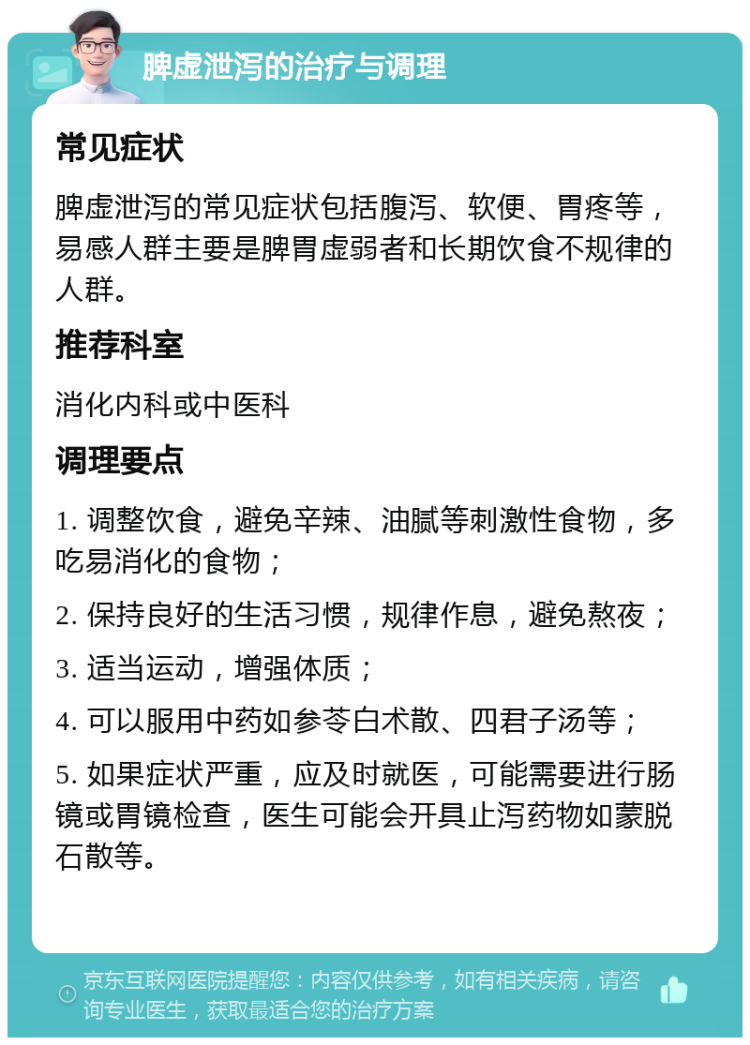 脾虚泄泻的治疗与调理 常见症状 脾虚泄泻的常见症状包括腹泻、软便、胃疼等，易感人群主要是脾胃虚弱者和长期饮食不规律的人群。 推荐科室 消化内科或中医科 调理要点 1. 调整饮食，避免辛辣、油腻等刺激性食物，多吃易消化的食物； 2. 保持良好的生活习惯，规律作息，避免熬夜； 3. 适当运动，增强体质； 4. 可以服用中药如参苓白术散、四君子汤等； 5. 如果症状严重，应及时就医，可能需要进行肠镜或胃镜检查，医生可能会开具止泻药物如蒙脱石散等。