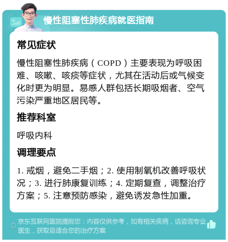 慢性阻塞性肺疾病就医指南 常见症状 慢性阻塞性肺疾病（COPD）主要表现为呼吸困难、咳嗽、咳痰等症状，尤其在活动后或气候变化时更为明显。易感人群包括长期吸烟者、空气污染严重地区居民等。 推荐科室 呼吸内科 调理要点 1. 戒烟，避免二手烟；2. 使用制氧机改善呼吸状况；3. 进行肺康复训练；4. 定期复查，调整治疗方案；5. 注意预防感染，避免诱发急性加重。